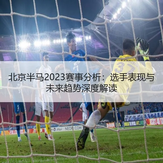 北京半马2023赛事分析：选手表现与未来趋势深度解读
