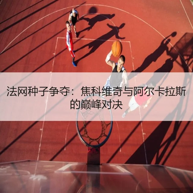 法网种子争夺:焦科维奇与阿尔卡拉斯的巅峰对决