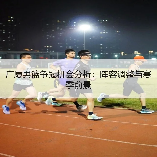 广厦男篮争冠机会分析：阵容调整与赛季前景