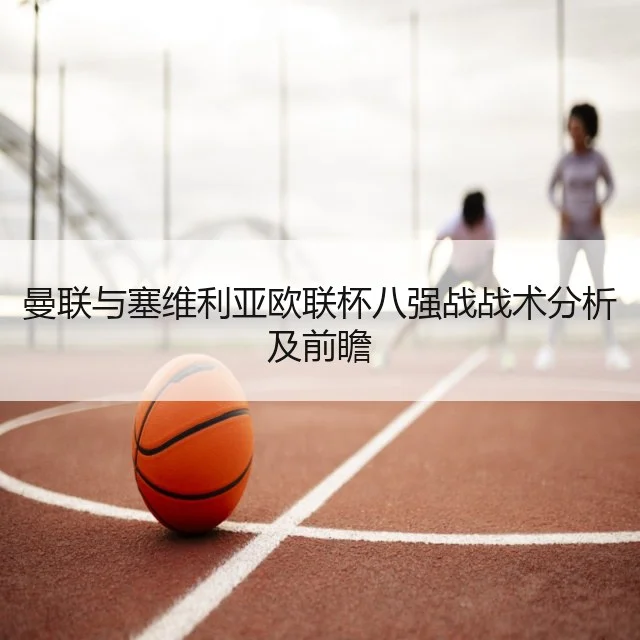 曼联与塞维利亚欧联杯八强战战术分析及前瞻