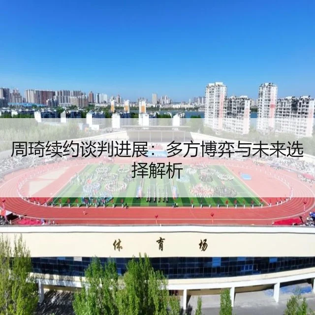 周琦续约谈判进展:多方博弈与未来选择解析