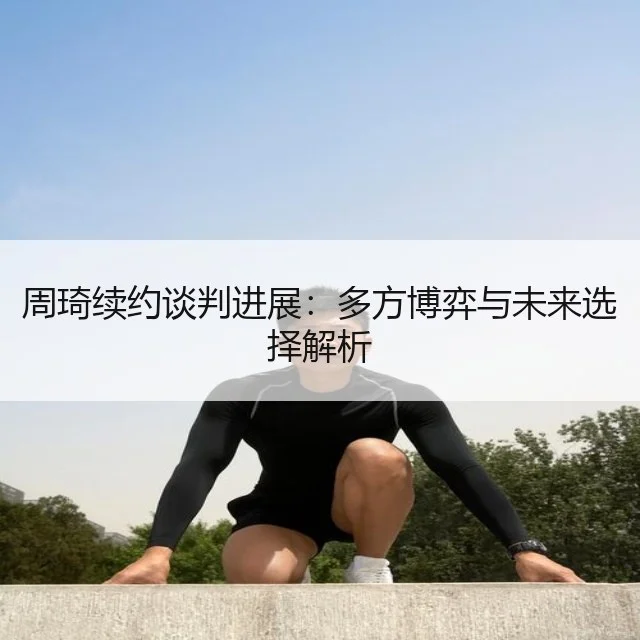 周琦续约谈判进展：多方博弈与未来选择解析
